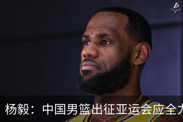 杨毅：中国男篮出征亚运会应全力以赴，不能派出二队或青年军